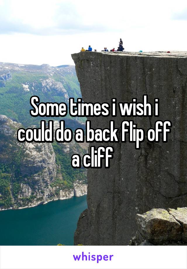 Some times i wish i could do a back flip off a cliff 