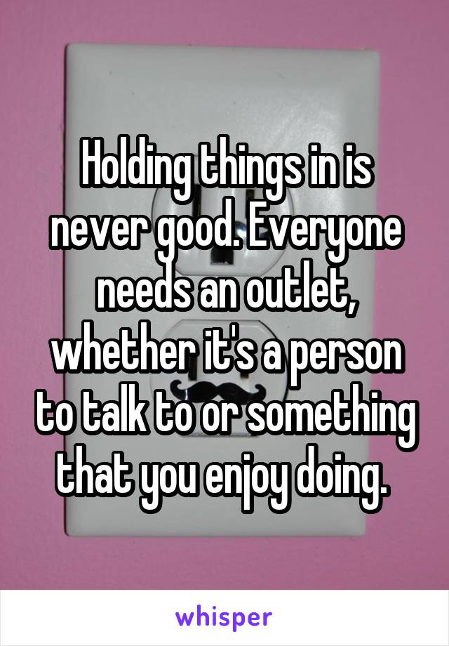 Holding things in is never good. Everyone needs an outlet, whether it's a person to talk to or something that you enjoy doing. 