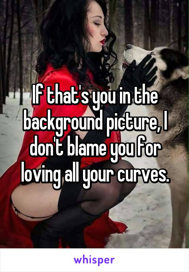 If that's you in the background picture, I don't blame you for loving all your curves.