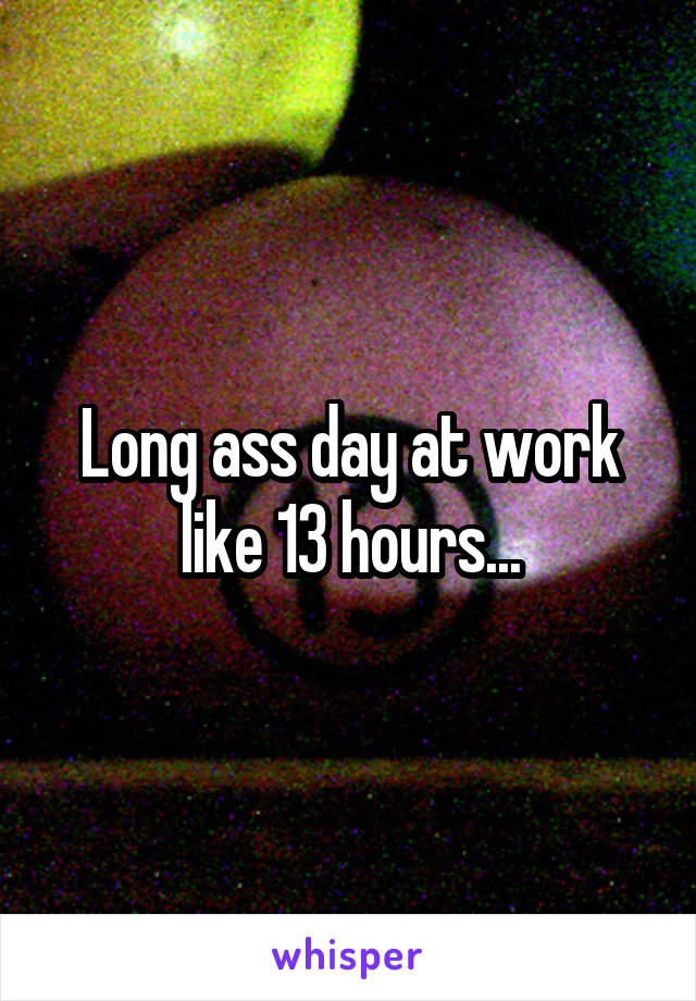 Long ass day at work like 13 hours...