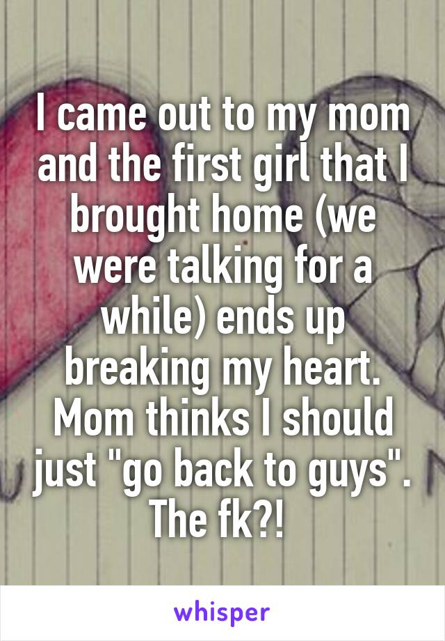 I came out to my mom and the first girl that I brought home (we were talking for a while) ends up breaking my heart. Mom thinks I should just "go back to guys". The fk?! 