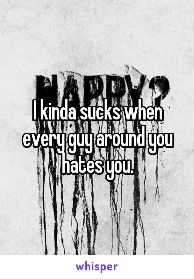 I kinda sucks when every guy around you hates you.