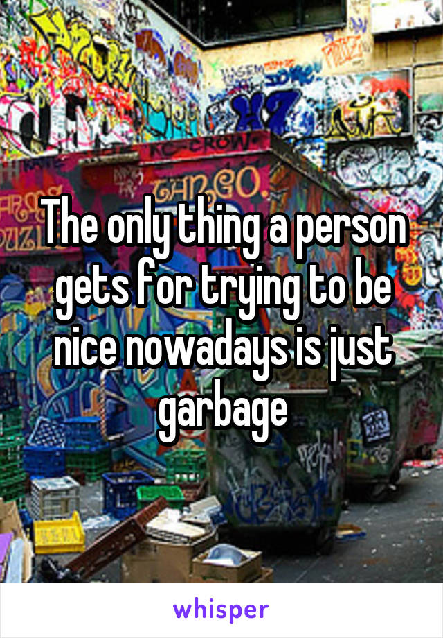 The only thing a person gets for trying to be nice nowadays is just garbage