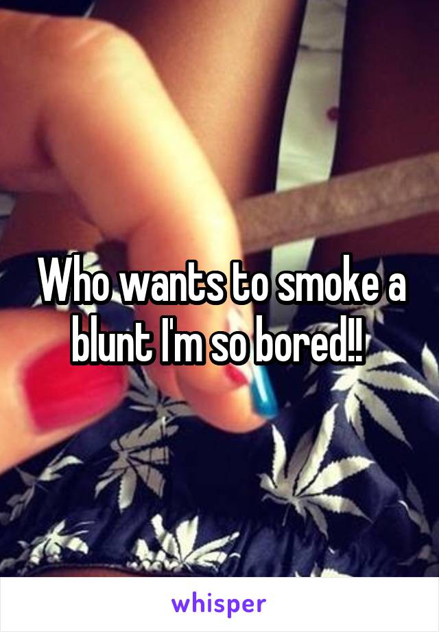 Who wants to smoke a blunt I'm so bored!! 