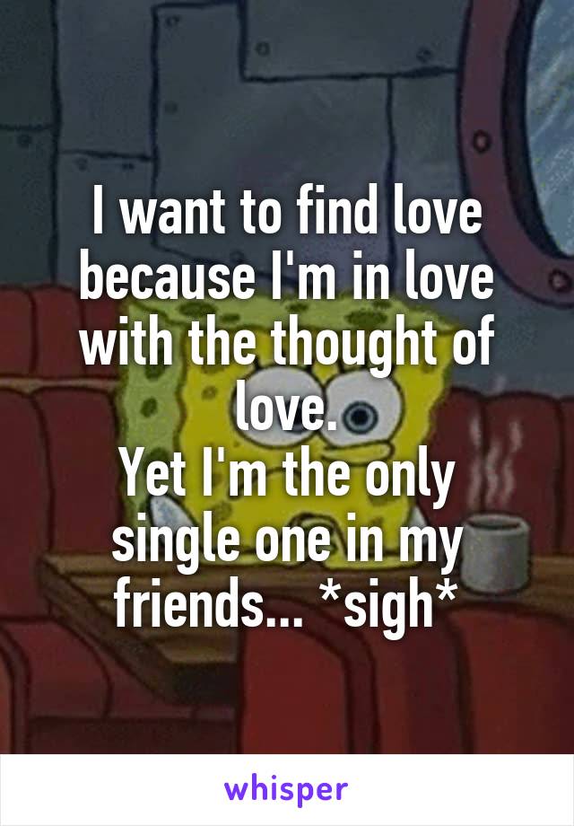 I want to find love because I'm in love with the thought of love.
Yet I'm the only single one in my friends... *sigh*