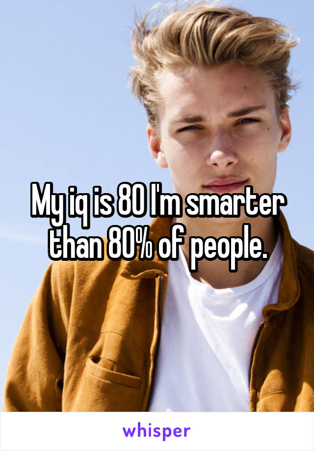 My iq is 80 I'm smarter than 80% of people.