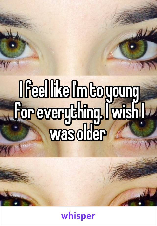 I feel like I'm to young for everything. I wish I was older 