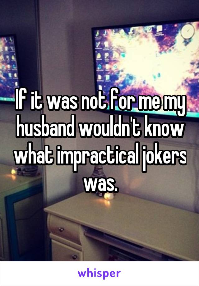 If it was not for me my husband wouldn't know what impractical jokers was.