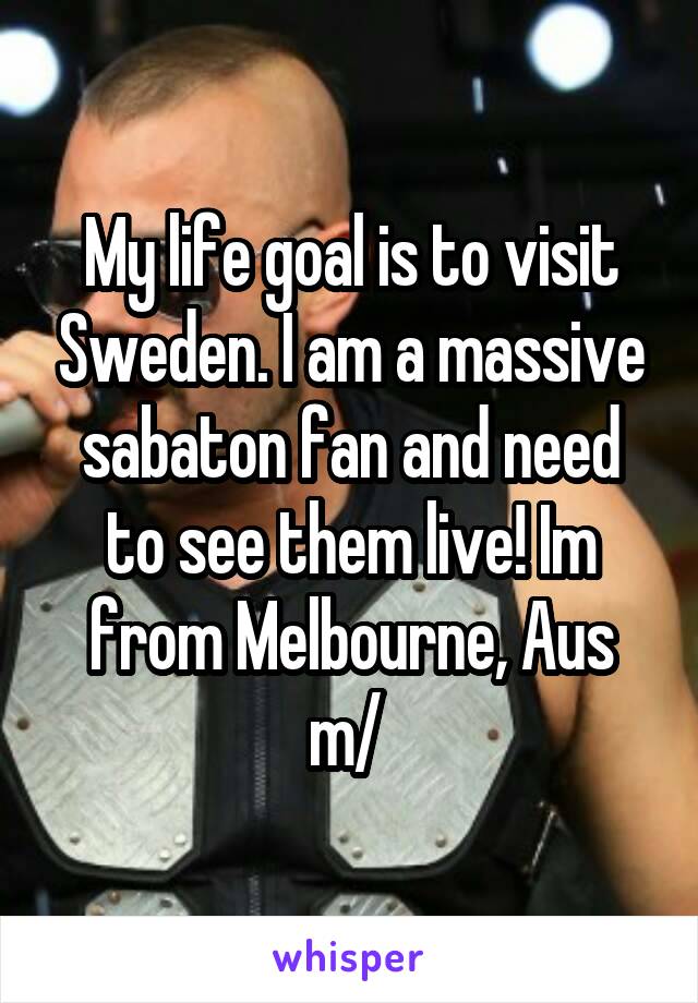 My life goal is to visit Sweden. I am a massive sabaton fan and need to see them live! Im from Melbourne, Aus \m/ 