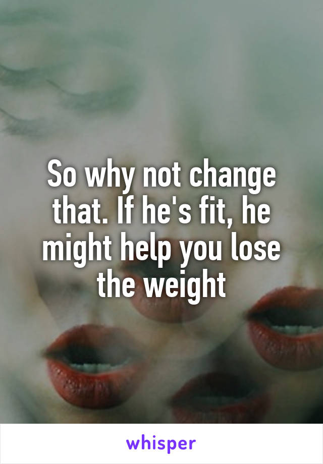 So why not change that. If he's fit, he might help you lose the weight