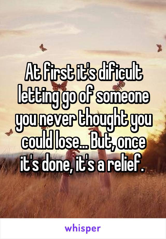 At first it's dificult letting go of someone you never thought you could lose... But, once it's done, it's a relief. 