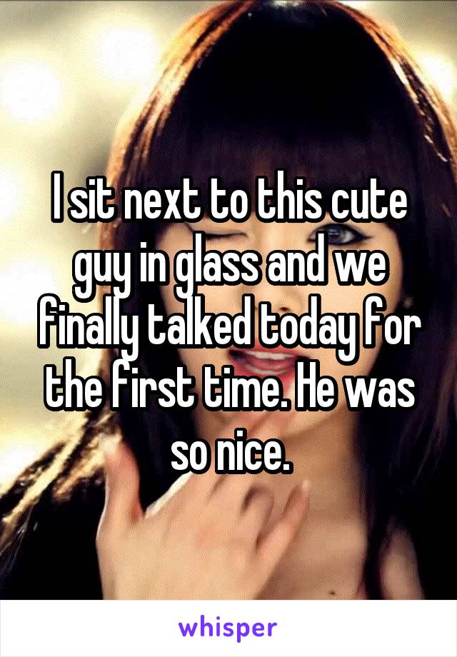 I sit next to this cute guy in glass and we finally talked today for the first time. He was so nice.