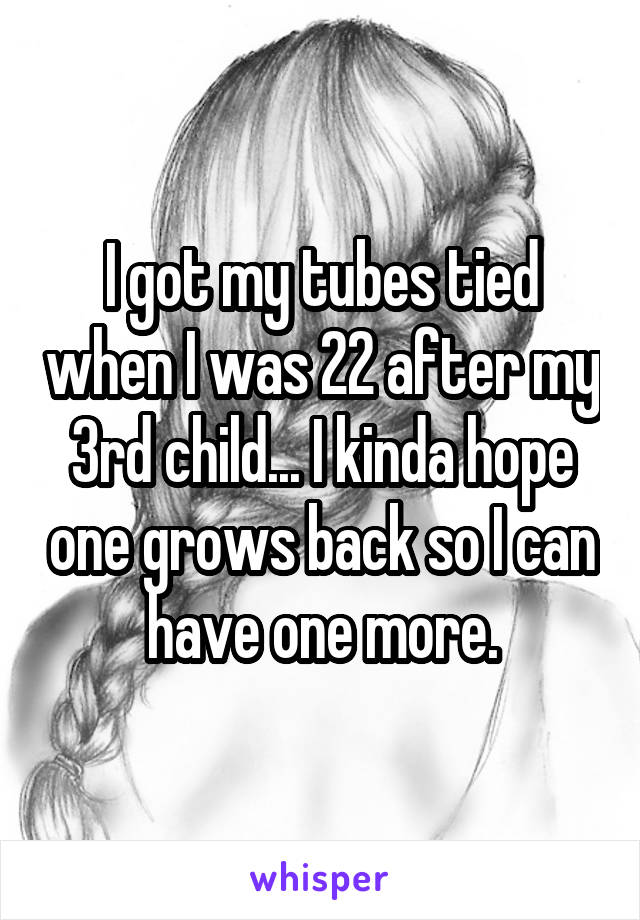 I got my tubes tied when I was 22 after my 3rd child... I kinda hope one grows back so I can have one more.