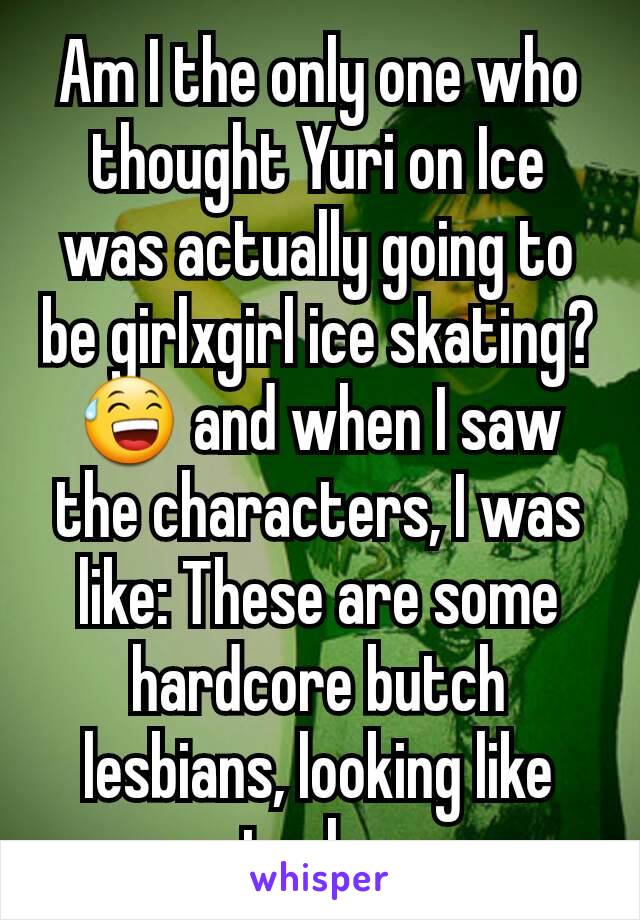 Am I the only one who thought Yuri on Ice was actually going to be girlxgirl ice skating? 😅 and when I saw the characters, I was like: These are some hardcore butch lesbians, looking like actual men