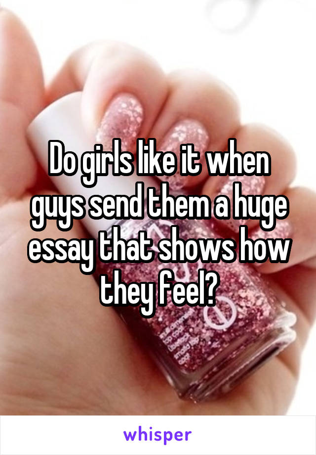Do girls like it when guys send them a huge essay that shows how they feel?