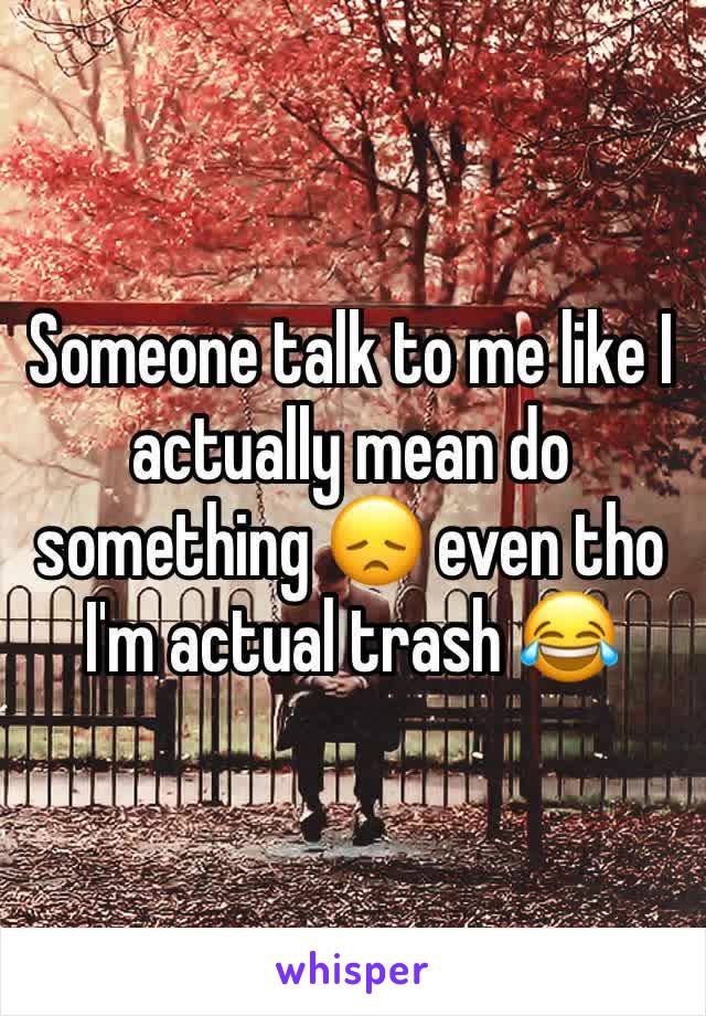Someone talk to me like I actually mean do something 😞 even tho I'm actual trash 😂