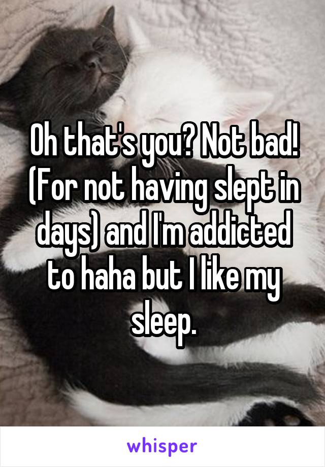 Oh that's you? Not bad! (For not having slept in days) and I'm addicted to haha but I like my sleep.