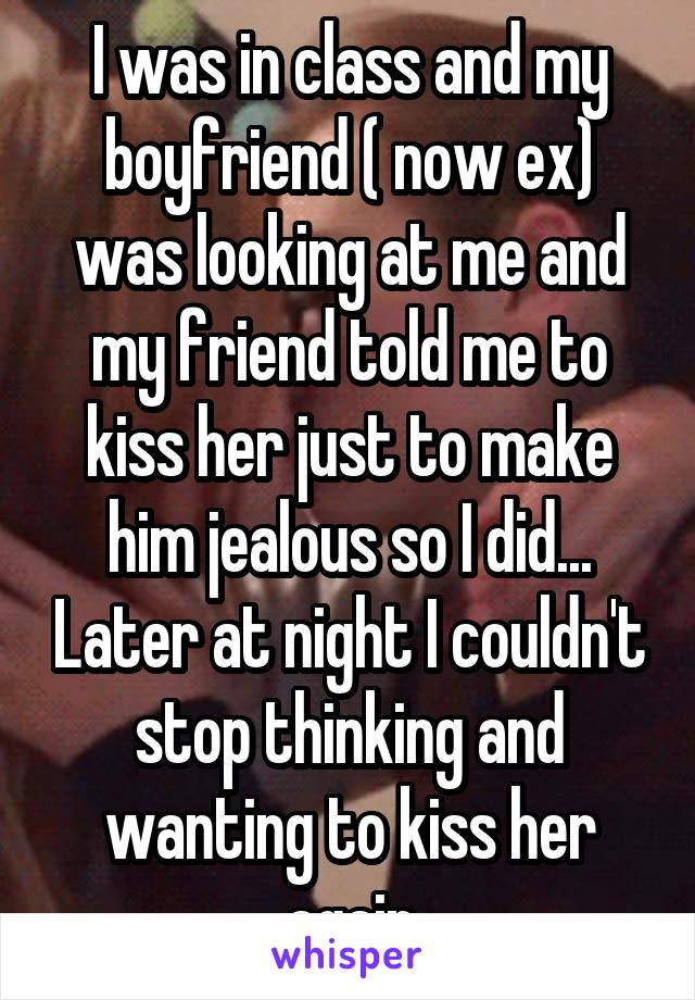I was in class and my boyfriend ( now ex) was looking at me and my friend told me to kiss her just to make him jealous so I did... Later at night I couldn't stop thinking and wanting to kiss her again