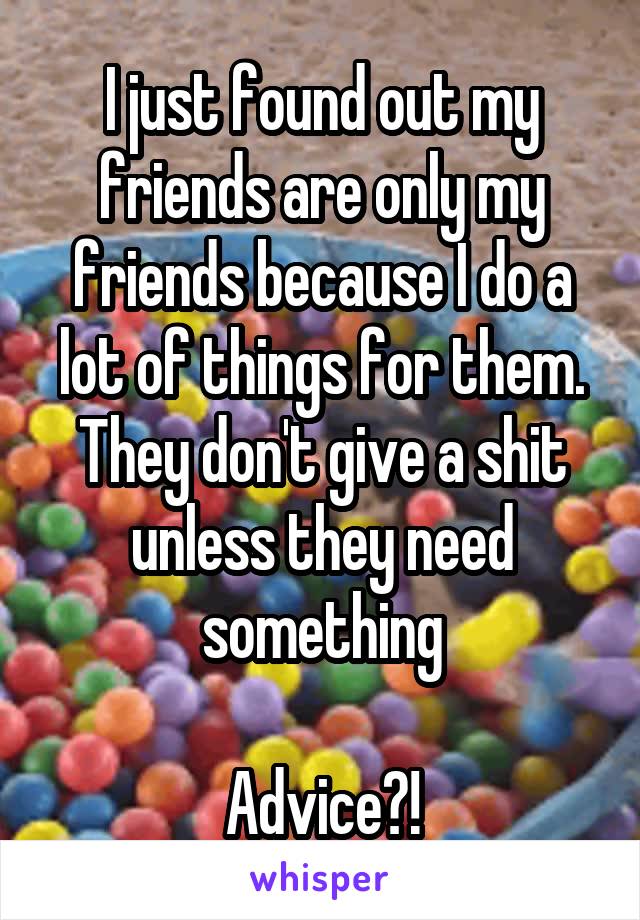 I just found out my friends are only my friends because I do a lot of things for them. They don't give a shit unless they need something

Advice?!