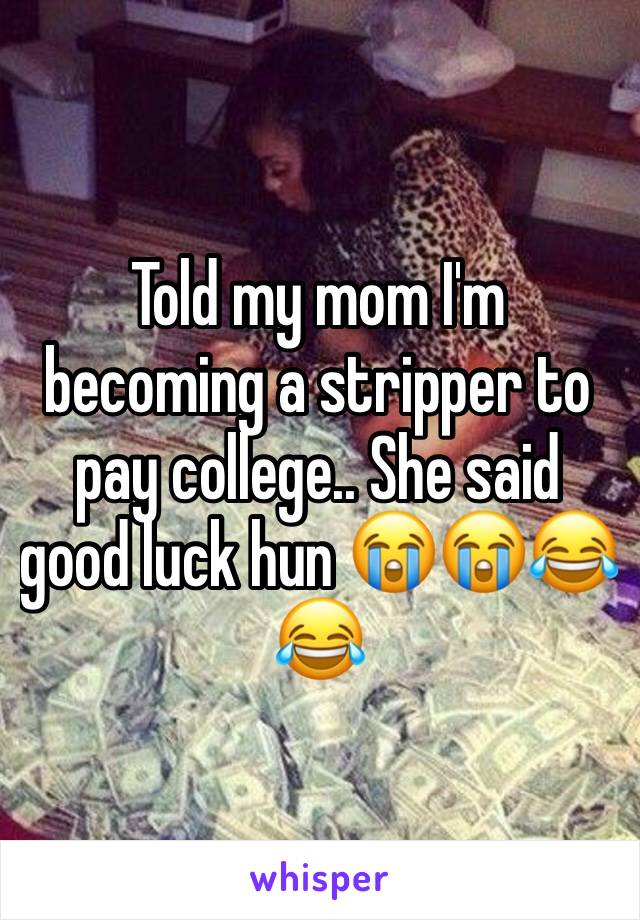 Told my mom I'm becoming a stripper to pay college.. She said good luck hun 😭😭😂😂