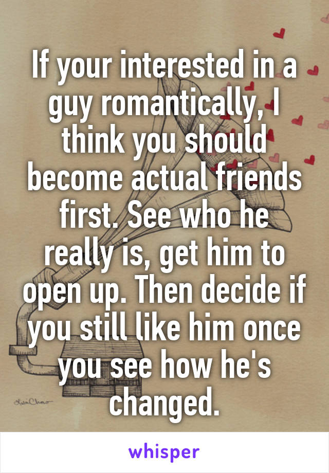 If your interested in a guy romantically, I think you should become actual friends first. See who he really is, get him to open up. Then decide if you still like him once you see how he's changed.
