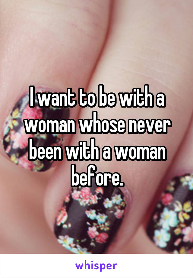 I want to be with a woman whose never been with a woman before.