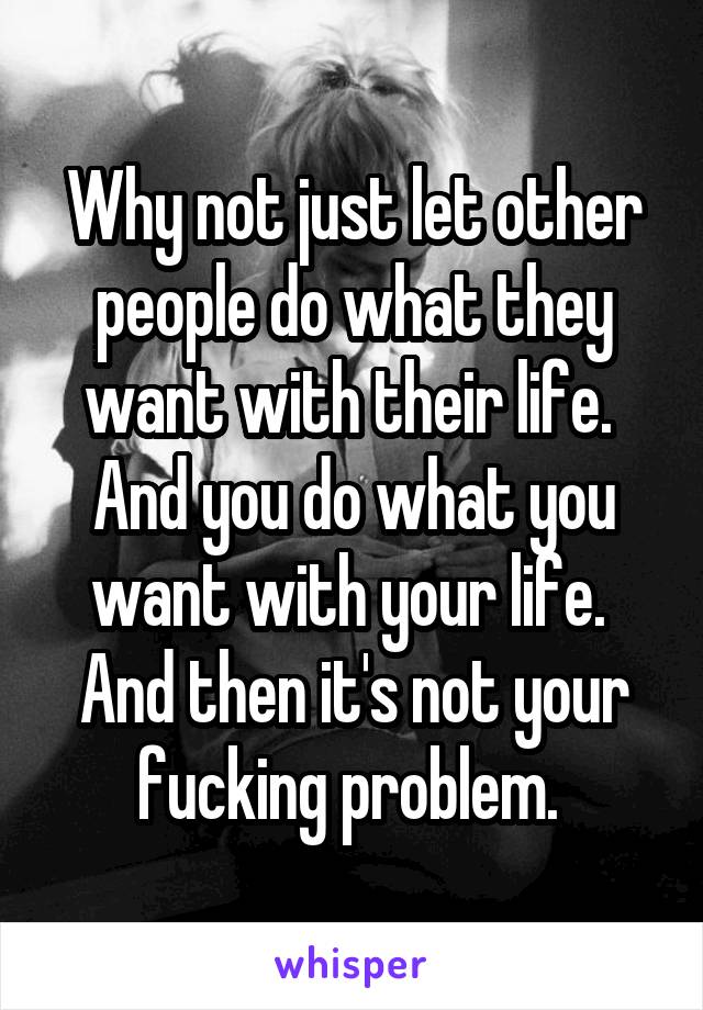 Why not just let other people do what they want with their life. 
And you do what you want with your life. 
And then it's not your fucking problem. 