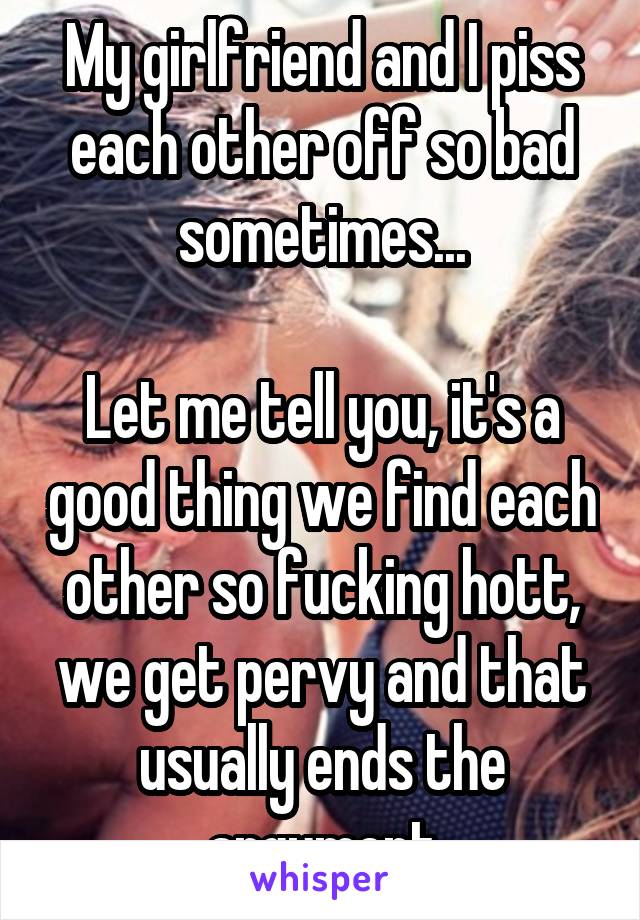 My girlfriend and I piss each other off so bad sometimes...

Let me tell you, it's a good thing we find each other so fucking hott, we get pervy and that usually ends the argument