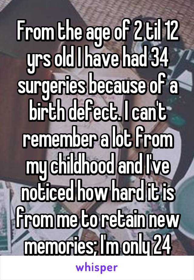 From the age of 2 til 12 yrs old I have had 34 surgeries because of a birth defect. I can't remember a lot from my childhood and I've noticed how hard it is from me to retain new memories; I'm only 24