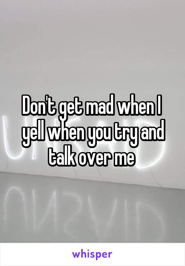 Don't get mad when I  yell when you try and talk over me 