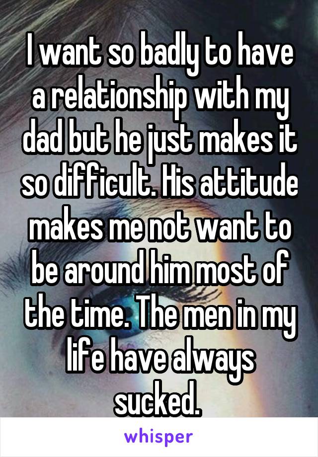 I want so badly to have a relationship with my dad but he just makes it so difficult. His attitude makes me not want to be around him most of the time. The men in my life have always sucked. 