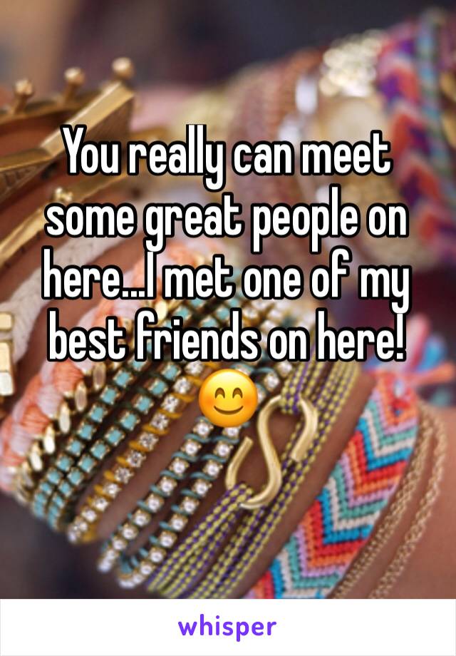 You really can meet some great people on here...I met one of my best friends on here! 😊