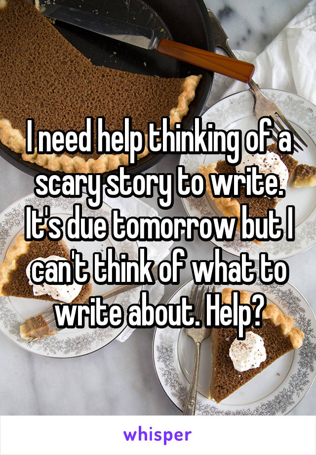 I need help thinking of a scary story to write. It's due tomorrow but I can't think of what to write about. Help?