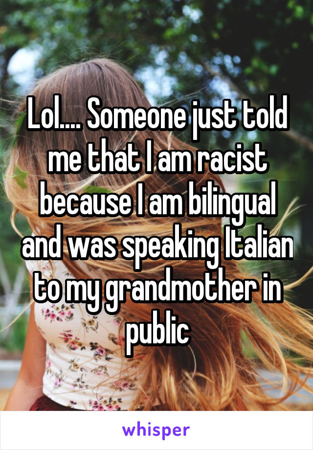Lol.... Someone just told me that I am racist because I am bilingual and was speaking Italian to my grandmother in public