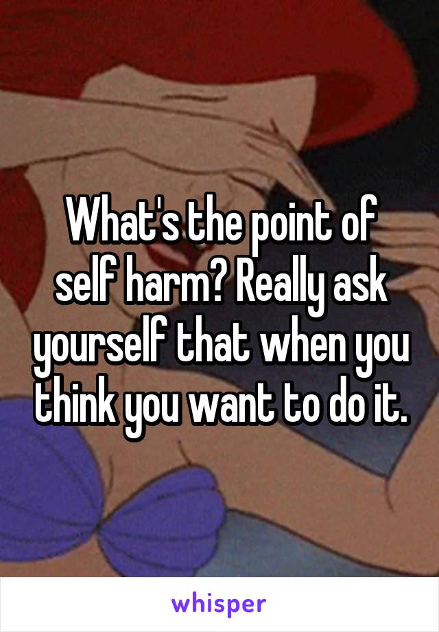 What's the point of self harm? Really ask yourself that when you think you want to do it.