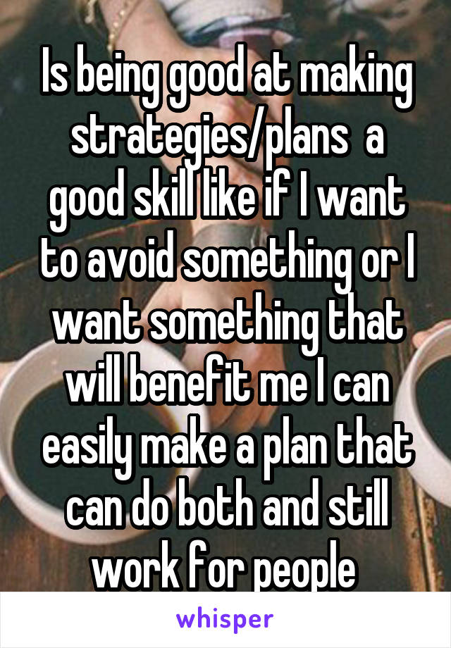 Is being good at making strategies/plans  a good skill like if I want to avoid something or I want something that will benefit me I can easily make a plan that can do both and still work for people 