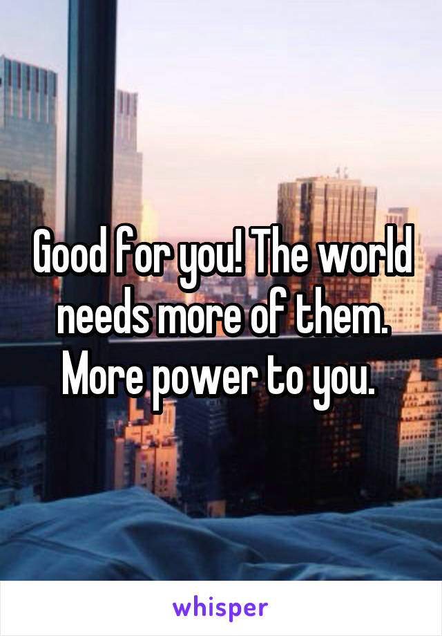 Good for you! The world needs more of them. More power to you. 