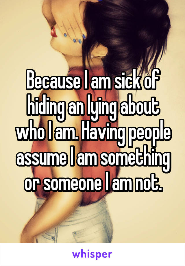 Because I am sick of hiding an lying about who I am. Having people assume I am something or someone I am not.