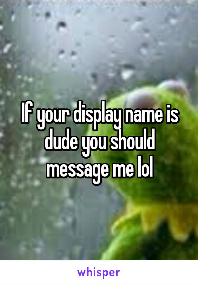 If your display name is dude you should message me lol