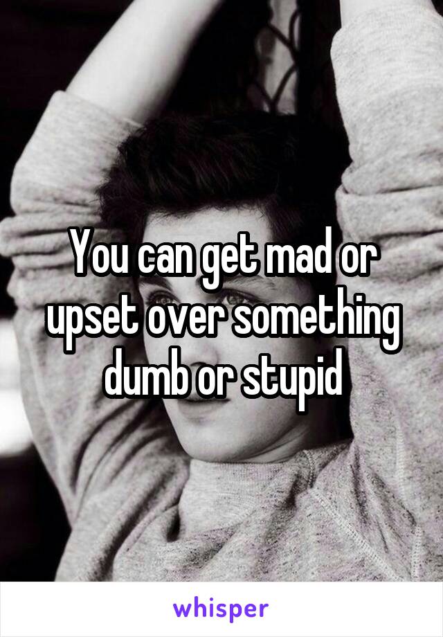You can get mad or upset over something dumb or stupid