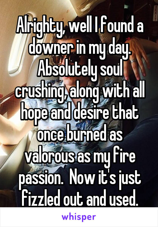 Alrighty, well I found a downer in my day. Absolutely soul crushing, along with all hope and desire that once burned as valorous as my fire passion.  Now it's just fizzled out and used.