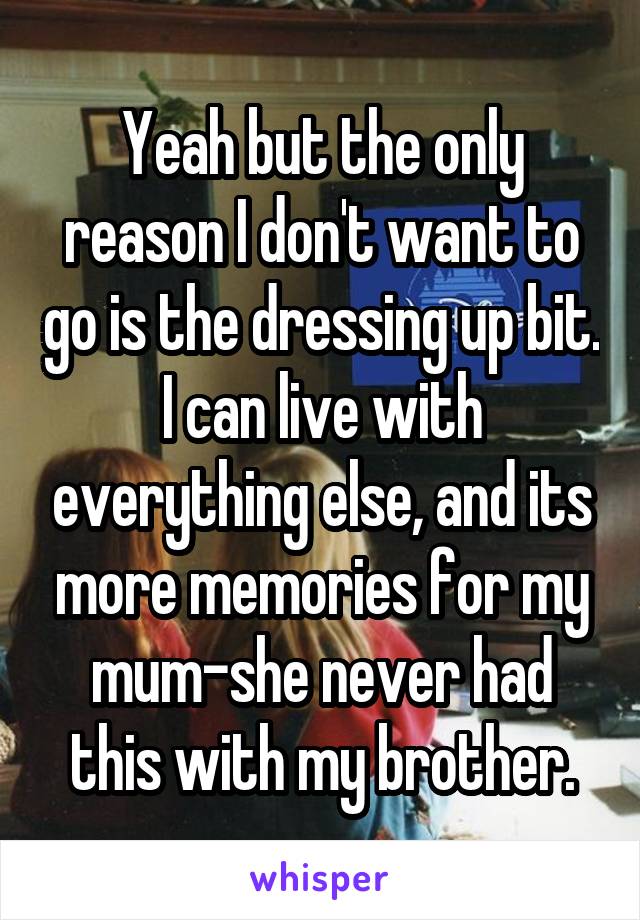 Yeah but the only reason I don't want to go is the dressing up bit. I can live with everything else, and its more memories for my mum-she never had this with my brother.