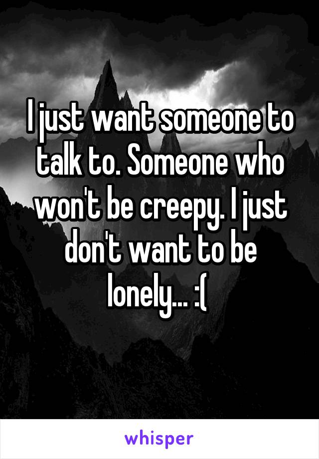 I just want someone to talk to. Someone who won't be creepy. I just don't want to be lonely... :( 
