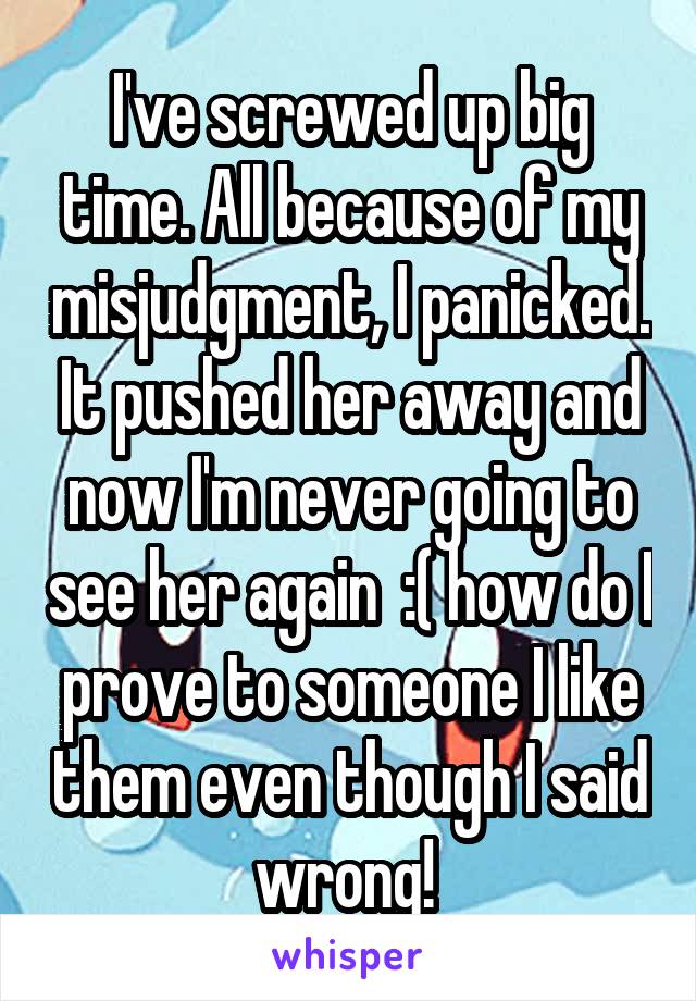 I've screwed up big time. All because of my misjudgment, I panicked. It pushed her away and now I'm never going to see her again  :( how do I prove to someone I like them even though I said wrong! 