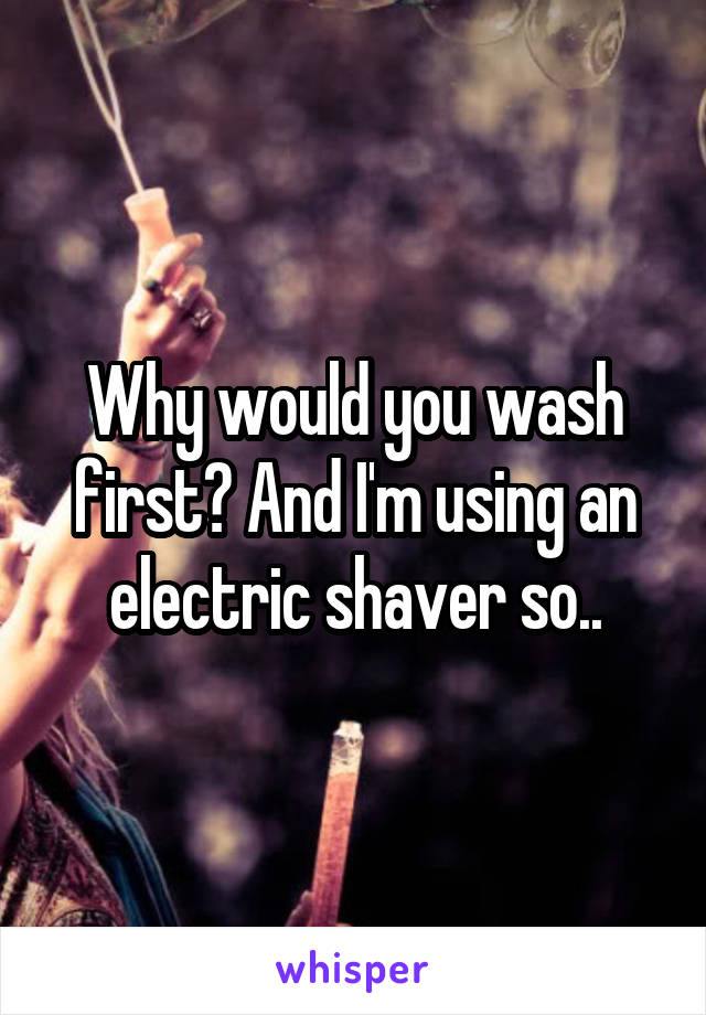Why would you wash first? And I'm using an electric shaver so..