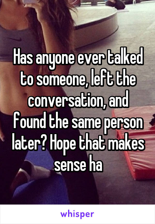 Has anyone ever talked to someone, left the conversation, and found the same person later? Hope that makes sense ha