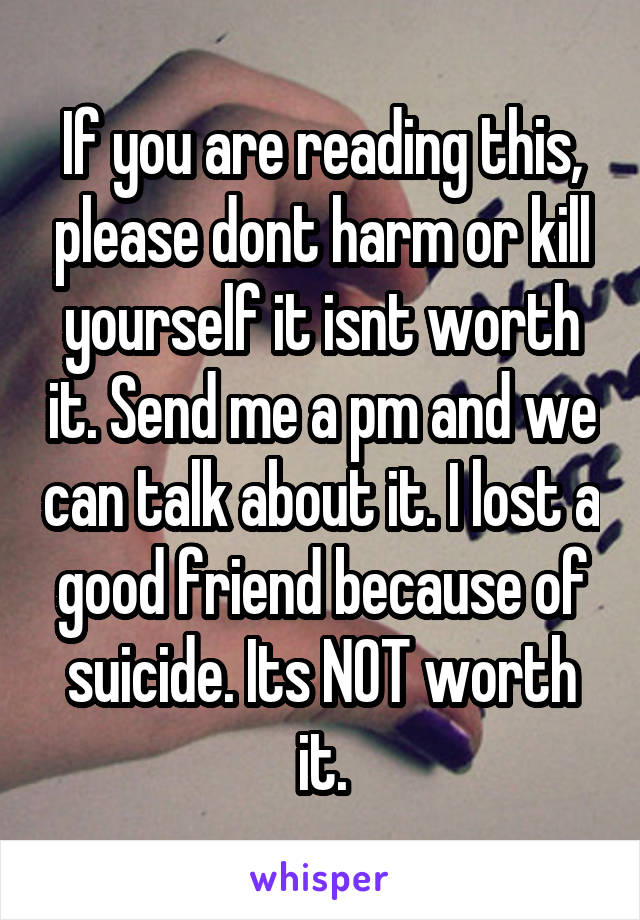 If you are reading this, please dont harm or kill yourself it isnt worth it. Send me a pm and we can talk about it. I lost a good friend because of suicide. Its NOT worth it.