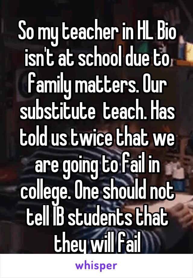 So my teacher in HL Bio isn't at school due to family matters. Our substitute  teach. Has told us twice that we are going to fail in college. One should not tell IB students that they will fail