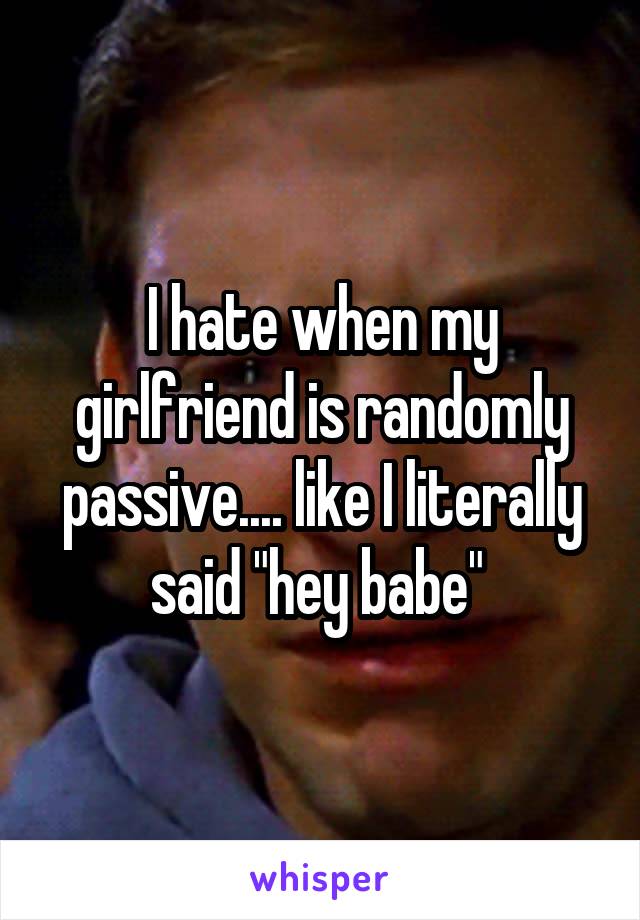 I hate when my girlfriend is randomly passive.... like I literally said "hey babe" 