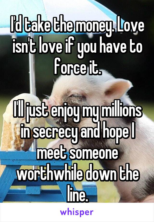 I'd take the money. Love isn't love if you have to force it.

I'll just enjoy my millions in secrecy and hope I meet someone worthwhile down the line.